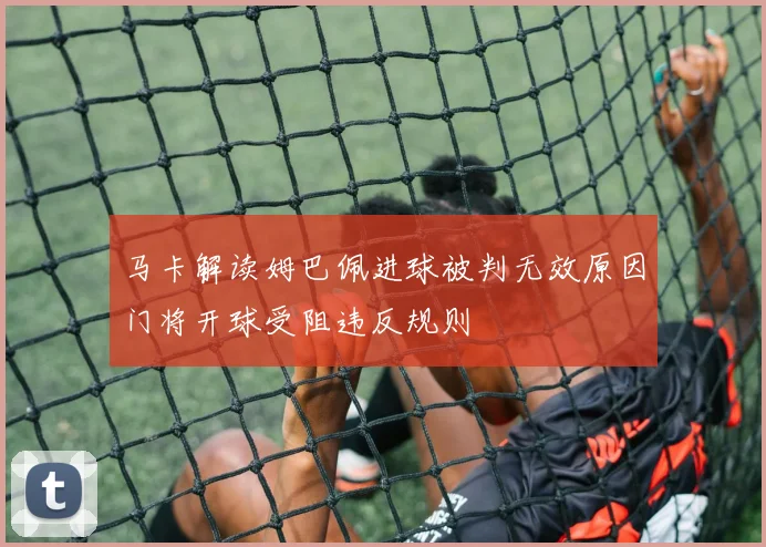马卡解读姆巴佩进球被判无效原因门将开球受阻违反规则