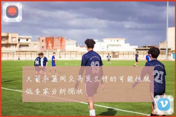 火箭和篮网交易莫兰特的可能性极低专家分析现状