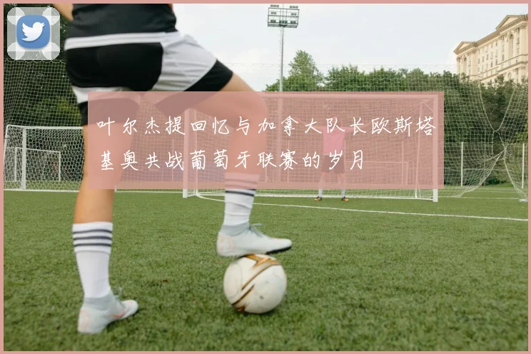 叶尔杰提回忆与加拿大队长欧斯塔基奥共战葡萄牙联赛的岁月