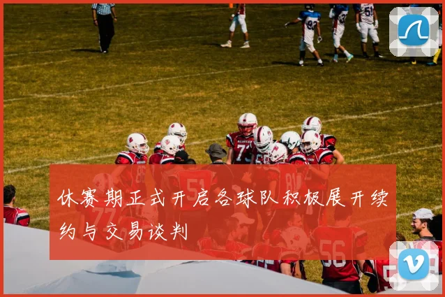 休赛期正式开启各球队积极展开续约与交易谈判