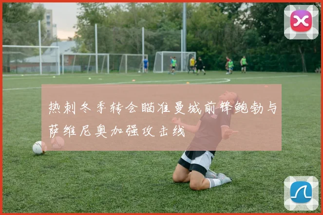 热刺冬季转会瞄准曼城前锋鲍勃与萨维尼奥加强攻击线