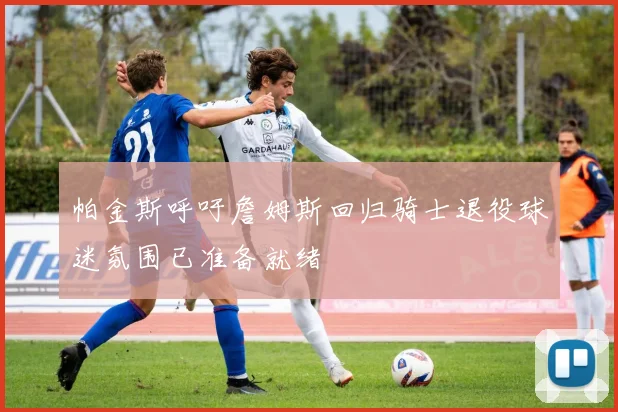 帕金斯呼吁詹姆斯回归骑士退役球迷氛围已准备就绪