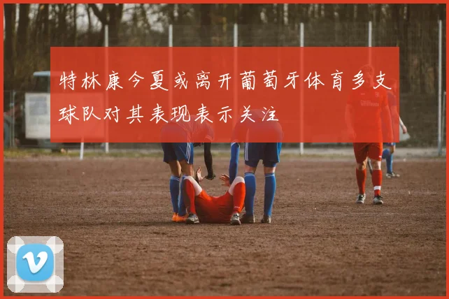 特林康今夏或离开葡萄牙体育多支球队对其表现表示关注