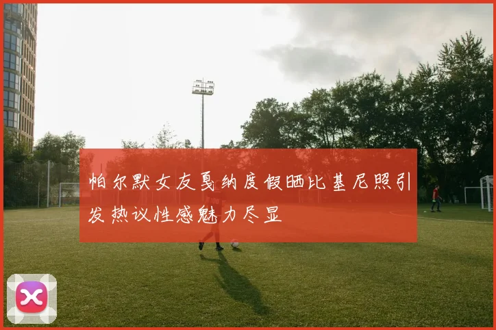 帕尔默女友戛纳度假晒比基尼照引发热议性感魅力尽显