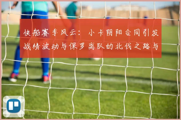 快船赛季风云：小卡阴阳合同引发战绩波动与保罗离队的北伐之路与哈登的去向探讨