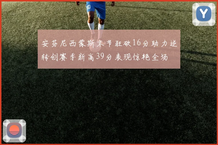 安芬尼西蒙斯末节狂砍16分助力逆转创赛季新高39分表现惊艳全场