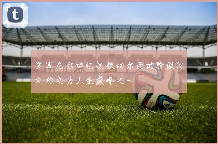 罗塞尼尔回忆执教切尔西的骄傲时刻称之为人生巅峰之一